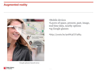 Augmented reality




                                        •Mobile devices
                                        •Layers of space, present, past, image,
                                        real time data, nearby options
                                        •eg Google glasses

                                        •http://youtu.be/9c6W4CCU9M4




           Google glasses launch 2012


                                        P–17
 