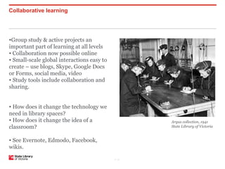 Collaborative learning




•Group study & active projects an
important part of learning at all levels
• Collaboration now possible online
• Small-scale global interactions easy to
create – use blogs, Skype, Google Docs
or Forms, social media, video
• Study tools include collaboration and
sharing.


• How does it change the technology we
need in library spaces?
• How does it change the idea of a                 Argus collection, 1941
classroom?                                         State Library of Victoria


• See Evernote, Edmodo, Facebook,
wikis.

                                            P–18
 