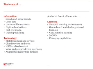 The future of …




Information                             And what does it all mean for…
• Search and social search
• Open data                             Learning
• Universal library search              • Personal learning environments
• Digitised collections                 • Game-based and challenge-based
• Rich live media                         learning
• Digital publishing                    • Collaborative learning
                                        • MOOCs
Technology                              • Changing capabilities
• Mobile learning and devices
• Cloud services and tools
• NBN-enabled content
• Voice and gesture driven interfaces
• Augmented reality (via devices)




                                        P–2
 