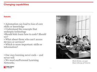 Changing capabilities



Issues


• Automation can lead to loss of core
skills or knowledge
• Understand the concepts that
underpin technology
•Should kids learn how to code? Should
we?
• What about those who can’t access
devices or services?
• Which is more important: skills or
information?


• Our own learning never ends – and
never will
• We need ourPersonal Learning                  Mark Strizic, ca 1950
Networks.                                       State Library of Victoria


                                         P–20
 