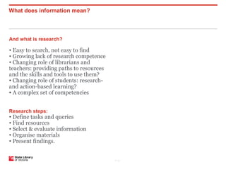What does information mean?



And what is research?

• Easy to search, not easy to find
• Growing lack of research competence
• Changing role of librarians and
teachers: providing paths to resources
and the skills and tools to use them?
• Changing role of students: research-
and action-based learning?
• A complex set of competencies


Research steps:
• Define tasks and queries
• Find resources
• Select & evaluate information
• Organise materials
• Present findings.


                                         P–21
 
