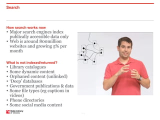 Search



How search works now
• Major search engines index
  publically accessible data only
• Web is around 800million
  websites and growing 5% per
  month

What is not indexed/returned?
• Library catalogues
• Some dynamic content
• Orphaned content (unlinked)
• ‘Deep’ databases
• Government publications & data
• Some file types (eg captions in
  videos)
• Phone directories
• Some social media content
                                    P–3
 