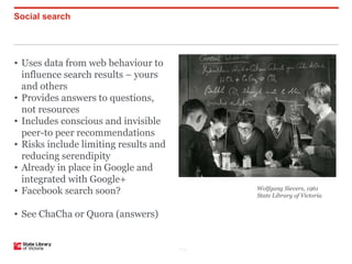 Social search




• Uses data from web behaviour to
  influence search results – yours
  and others
• Provides answers to questions,
  not resources
• Includes conscious and invisible
  peer-to peer recommendations
• Risks include limiting results and
  reducing serendipity
• Already in place in Google and
  integrated with Google+
• Facebook search soon?                      Wolfgang Sievers, 1961
                                             State Library of Victoria


• See ChaCha or Quora (answers)


                                       P–5
 