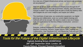 Digitally Building Britain #COMIT2016
28th/29th September 2016. London, UK.
Francis Rabuck, Principal Research Consultant
Tools for the Future of the Digital Infrastructure Lifecycle
As a new era of Digital Infrastructure arrives, we have to ask ourselves
are we prepared?
How will we design, build and measure Infrastructure through the 4th
Industrial Revolution? How will government, industry, jobs and society
change to adapt? Like Godzilla gods we plan to build and destroy cities
with budgets we can’t even imagine, and maybe can’t afford.
The machinery of past eras, our construction equipment, our digital
planning and collaboration, even our current digital drawings and
methods will not be enough. We need to create a new era of ideas,
tools and applications for this Era of Mass Construction – and do it
quickly!
Robotics, Artificial Intelligence, Drones, Autonomous Vehicles, VR/AR,
NextGen Computing, Sensors, Image capture, Data Tracking and
Collaboration, User Interfaces (UX) and Measuring Tools are just a few
of the technologies we’ll discuss that are emerging to conquer this Era.
 