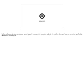 devices
I’d like to focus on devices, not because networks aren’t important, I’m just trying to break the problem down and focus on something speciﬁc that
I have some experience in.
 