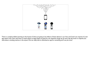 There is a simple problem looming on the horizon. If there are going to be millions of these devices in our lives, and if each one requires it's own
app, doesn't that mean we'll have to install millions of apps? Apps are great for the repetitive things we do every day like email or snapchat, but
what about a vending machine in the airport? Do we really have to download an app for something we’ll use just once?
 