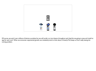 Of course, we won’t own millions of devices ourselves but we will surely run into dozens throughout each day.Are we going to stop and install an
app for each one? When we encounter exponential growth, we mistakenly tend to think about it linearly.This keeps us from really seeing the
coming problem.
 