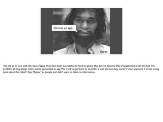 Gimme an app...
@grigs
We are so in love with the idea of apps.They have been successful, it’s hard to ignore that but it’s become this unquestioned truth.We had this
problem at frog design when clients demanded an app.We tried to get them to consider a web site but they weren’t ‘cool’ anymore. I wrote a blog
post about this called “App Myopia” as people just didn’t want to listen to alternatives.
 