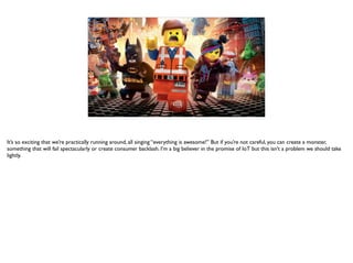 It’s so exciting that we’re practically running around, all singing “everything is awesome!” But if you’re not careful, you can create a monster,
something that will fail spectacularly or create consumer backlash. I’m a big believer in the promise of IoT but this isn’t a problem we should take
lightly.
 