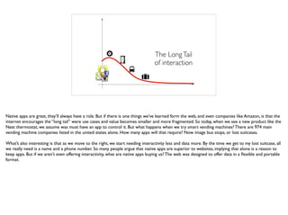 Number of devices
AppValue
The LongTail
of interaction
Native apps are great, they’ll always have a role. But if there is one things we’ve learned form the web, and even companies like Amazon, is that the
internet encourages the “long tail” were use cases and value becomes smaller and more fragmented. So today, when we see a new product like the
Nest thermostat, we assume was must have an app to control it. But what happens when we try smart vending machines? There are 974 main
vending machine companies listed in the united states alone. How many apps will that require? Now image bus stops, or lost suitcases.
What’s also interesting is that as we move to the right, we start needing interactivity less and data more. By the time we get to my lost suitcase, all
we really need is a name and a phone number. So many people argue that native apps are superior to websites, implying that alone is a reason to
keep apps. But if we aren’t even offering interactivity, what are native apps buying us? The web was designed to offer data in a ﬂexible and portable
format.
 