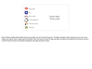 Loose apps,
Think small
Dog collar
Bus
Rent-a-bike
Home appliance
Industrial robot
Mall map
Each of these possible discoverable services are actually ‘just ok’, but that’s the point. The Apps ecosystem today requires you are a hit so you
expect your app to solve a huge important problem. Once we loose the need for apps and open ourselves up to ephemeral interaction, we start
to think small, trivial even, and explore ideas/spaces that apps would shut down.
 