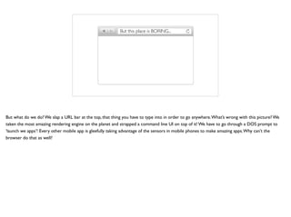 C:>But this place is BORING...
But what do we do? We slap a URL bar at the top, that thing you have to type into in order to go anywhere.What’s wrong with this picture? We
taken the most amazing rendering engine on the planet and strapped a command line UI on top of it! We have to go through a DOS prompt to
‘launch we apps’! Every other mobile app is gleefully taking advantage of the sensors in mobile phones to make amazing apps.Why can’t the
browser do that as well?
 