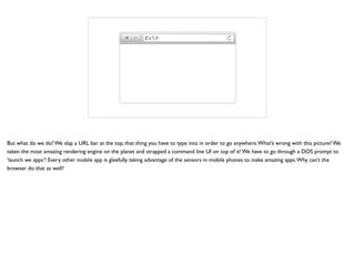 C:>
But what do we do? We slap a URL bar at the top, that thing you have to type into in order to go anywhere.What’s wrong with this picture? We
taken the most amazing rendering engine on the planet and strapped a command line UI on top of it! We have to go through a DOS prompt to
‘launch we apps’! Every other mobile app is gleefully taking advantage of the sensors in mobile phones to make amazing apps.Why can’t the
browser do that as well?
 