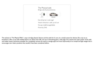 Zipcar
The Physical web
Everything has ‘a web page’
‘Instant interaction’, walk up and use
No app install/manage/delete
Proximity DNS
Bridge web & physical devices
The solution is “The Physical Web” a way to bridge physical devices and the web.At it’s core, its a simple means for devices, like a zip car, to
broadcast a URL so any web enabled device can detect that URL and use it. Everything gains a web page.This unlocks the super power of the web
and makes instant interaction possible.You completely remove the need to manage apps and most importantly, it’s so simple and light weight that it
encourages new riskers products that wouldn’t have been considered before.
 