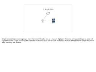 1. Simple Web
Simple devices that just want to give you more information, like a bus stop or a museum display, are the easiest as they just take you to static web
page.Think of it as a super awesome QRCode that is much easier to use and can work from across the room.While extremely simple, this unlocks
many interesting new products.
 