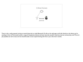 3. Direct Connect
javascript
There is also a web proposal coming to extend javascript to make Bluetooth LE calls so the web page could talk directly to the device you're
standing in front of.That would unlock a range of inexpensive devices and even toys that wouldn't need any internet connectivity at all.This isn't
yet possible, but we're close and we should be able to start experimenting with this in just a few short months.
 