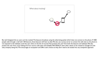 What about tracking?
But we’d designed this so users can’t be tracked.The beacons broadcast using the advertising packet which does not connect to the phone. If 1000
people walk through a mall with 100 beacons, those beacons will have no idea.We also use a proxy server to contact the web sites so the phone is
not exposed to the websites (until the user clicks on the link of course) That protects the user from both the beacons and websites.We also
protect the user from us by making all of our source code open and available.We’d REALLY want other clients to be created so Google isn’t the
only company doing this.This encourages an ecosystem and offers users choice so they don’t need to be locked into any companies approach.
 