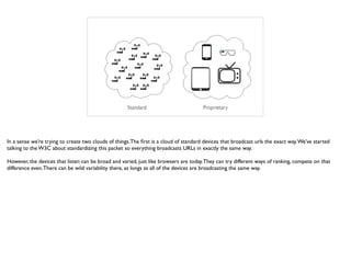 Standard Proprietary
In a sense we’re trying to create two clouds of things.The ﬁrst is a cloud of standard devices that broadcast urls the exact way.We’ve started
talking to the W3C about standardizing this packet so everything broadcasts URLs in exactly the same way.
However, the devices that listen can be broad and varied, just like browsers are today.They can try different ways of ranking, compete on that
difference even.There can be wild variability there, as longs as all of the devices are broadcasting the same way.
 