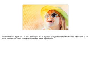 Now are these ideas utopian, even a bit naive? Absolutely.This isn’t an easy way of looking at the world, it’s full of stumbles and dead ends. It’s not
enough to be open source, it has to be big and audacious, just like the original internet
 