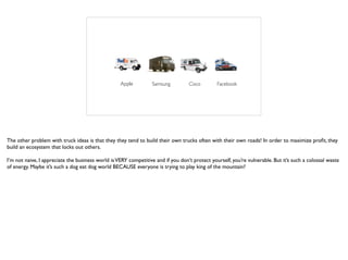 Apple Samsung FacebookCisco
The other problem with truck ideas is that they they tend to build their own trucks often with their own roads! In order to maximize proﬁt, they
build an ecosystem that locks out others.
I’m not naive, I appreciate the business world isVERY competitive and if you don’t protect yourself, you’re vulnerable. But it’s such a colossal waste
of energy. Maybe it’s such a dog eat dog world BECAUSE everyone is trying to play king of the mountain?
 