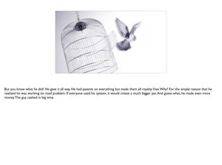 But you know what he did? He gave it all way. He had patents on everything but made them all royalty free.Why? For the simple reason that he
realized he was working on road problem. If everyone used his system, it would create a much bigger pie.And guess what, he made even more
money.The guy cashed in big time.
 