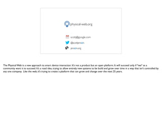 physical-web.org
scottj@google.com
@scottjenson
jenson.org
The Physical Web is a new approach to smart device interaction. It’s not a product but an open platform. It will succeed only if *we* as a
community want it to succeed. It’s a road idea, trying to allow entirely new systems to be build and grow over time in a way that isn’t controlled by
any one company. Like the web, it’s trying to create a platform that can grow and change over the next 25 years.
 