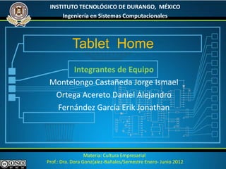 INSTITUTO TECNOLÓGICO DE DURANGO, MÉXICO
     Ingeniería en Sistemas Computacionales



           Tablet Home
      Integrantes de Equipo
 Montelongo Castañeda Jorge Ismael
  Ortega Acereto Daniel Alejandro
  Fernández García Erik Jonathan




                  Materia: Cultura Empresarial
Prof.: Dra. Dora Gonz{alez-Bañales/Semestre Enero- Junio 2012
 