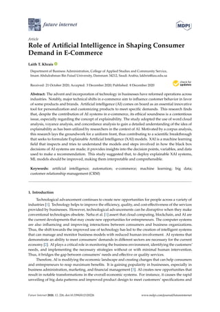 future internet
Article
Role of Artificial Intelligence in Shaping Consumer
Demand in E-Commerce
Laith T. Khrais
Department of Business Administration, College of Applied Studies and Community Service,
Imam Abdulrahman Bin Faisal University, Dammam 34212, Saudi Arabia; lakhris@iau.edu.sa
Received: 21 October 2020; Accepted: 3 December 2020; Published: 8 December 2020


Abstract: The advent and incorporation of technology in businesses have reformed operations across
industries. Notably, major technical shifts in e-commerce aim to influence customer behavior in favor
of some products and brands. Artificial intelligence (AI) comes on board as an essential innovative
tool for personalization and customizing products to meet specific demands. This research finds
that, despite the contribution of AI systems in e-commerce, its ethical soundness is a contentious
issue, especially regarding the concept of explainability. The study adopted the use of word cloud
analysis, voyance analysis, and concordance analysis to gain a detailed understanding of the idea of
explainability as has been utilized by researchers in the context of AI. Motivated by a corpus analysis,
this research lays the groundwork for a uniform front, thus contributing to a scientific breakthrough
that seeks to formulate Explainable Artificial Intelligence (XAI) models. XAI is a machine learning
field that inspects and tries to understand the models and steps involved in how the black box
decisions of AI systems are made; it provides insights into the decision points, variables, and data
used to make a recommendation. This study suggested that, to deploy explainable XAI systems,
ML models should be improved, making them interpretable and comprehensible.
Keywords: artificial intelligence; automation; e-commerce; machine learning; big data;
customer relationship management (CRM)
1. Introduction
Technological advancement continues to create new opportunities for people across a variety of
industries [1]. Technology helps to improve the efficiency, quality, and cost-effectiveness of the services
provided by businesses. However, technological advancements can be disruptive when they make
conventional technologies obsolete. Neha et al. [1] assert that cloud computing, blockchain, and AI are
the current developments that may create new opportunities for entrepreneurs. The computer systems
are also influencing and improving interactions between consumers and business organizations.
Thus, the shift towards the improved use of technology has led to the creation of intelligent systems
that can manage and monitor business models with reduced human involvement. AI systems that
demonstrate an ability to meet consumers’ demands in different sectors are necessary for the current
economy [2]. AI plays a critical role in monitoring the business environment, identifying the customers’
needs, and implementing the necessary strategies without or with minimal human intervention.
Thus, it bridges the gap between consumers’ needs and effective or quality services.
Therefore, AI is modifying the economic landscape and creating changes that can help consumers
and entrepreneurs to reap maximum benefits. It is gaining popularity in businesses, especially in
business administration, marketing, and financial management [3]. AI creates new opportunities that
result in notable transformations in the overall economic systems. For instance, it causes the rapid
unveiling of big data patterns and improved product design to meet customers’ specifications and
Future Internet 2020, 12, 226; doi:10.3390/fi12120226 www.mdpi.com/journal/futureinternet
 