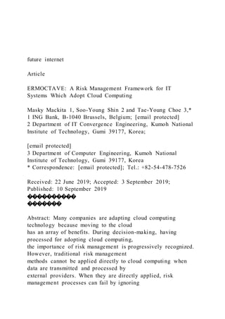 future internet
Article
ERMOCTAVE: A Risk Management Framework for IT
Systems Which Adopt Cloud Computing
Masky Mackita 1, Soo-Young Shin 2 and Tae-Young Choe 3,*
1 ING Bank, B-1040 Brussels, Belgium; [email protected]
2 Department of IT Convergence Engineering, Kumoh National
Institute of Technology, Gumi 39177, Korea;
[email protected]
3 Department of Computer Engineering, Kumoh National
Institute of Technology, Gumi 39177, Korea
* Correspondence: [email protected]; Tel.: +82-54-478-7526
Received: 22 June 2019; Accepted: 3 September 2019;
Published: 10 September 2019
����������
�������
Abstract: Many companies are adapting cloud computing
technology because moving to the cloud
has an array of benefits. During decision-making, having
processed for adopting cloud computing,
the importance of risk management is progressively recognized.
However, traditional risk management
methods cannot be applied directly to cloud computing when
data are transmitted and processed by
external providers. When they are directly applied, risk
management processes can fail by ignoring
 
