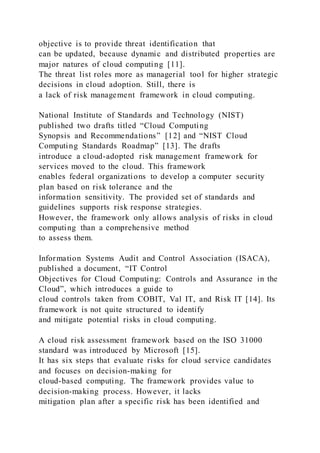 objective is to provide threat identification that
can be updated, because dynamic and distributed properties are
major natures of cloud computing [11].
The threat list roles more as managerial tool for higher strategic
decisions in cloud adoption. Still, there is
a lack of risk management framework in cloud computing.
National Institute of Standards and Technology (NIST)
published two drafts titled “Cloud Computing
Synopsis and Recommendations” [12] and “NIST Cloud
Computing Standards Roadmap” [13]. The drafts
introduce a cloud-adopted risk management framework for
services moved to the cloud. This framework
enables federal organizations to develop a computer security
plan based on risk tolerance and the
information sensitivity. The provided set of standards and
guidelines supports risk response strategies.
However, the framework only allows analysis of risks in cloud
computing than a comprehensive method
to assess them.
Information Systems Audit and Control Association (ISACA),
published a document, “IT Control
Objectives for Cloud Computing: Controls and Assurance in the
Cloud”, which introduces a guide to
cloud controls taken from COBIT, Val IT, and Risk IT [14]. Its
framework is not quite structured to identify
and mitigate potential risks in cloud computing.
A cloud risk assessment framework based on the ISO 31000
standard was introduced by Microsoft [15].
It has six steps that evaluate risks for cloud service candidates
and focuses on decision-making for
cloud-based computing. The framework provides value to
decision-making process. However, it lacks
mitigation plan after a specific risk has been identified and
 