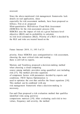 assessed.
Since the above-mentioned risk management frameworks lack
details on real application, ideas
especially for risk assessment methods, have been proposed as
follows. Fitó et al. proposed
SEmi-quantitative BLO-driven Cloud Risk Assessment
(SEBCRA) for the risk assessment process [16].
SEBCRA uses the impact of risk on a given business-level
objective (BLO) and its probability to calculate
its risk level estimation (RLE). Priority of a BLO is decided by
the RLE and risks are treated based on the
Future Internet 2019, 11, 195 5 of 21
priority. Since SEBCRA uses semiquantitative risk assessment,
choosing the most critical risks and treating
them is still left to experts.
Martens and Teuteberg proposed a decision-making method
when choosing a cloud computing
source among multiple providers using quantified cost including
risk [17]. The method provides equations
of component factors with parameters decided by experts and
conditions. FICO Xpress Optimization is
used to optimize the cost that satisfies the linear equations [18].
This method can be combined with any
risk management framework when a decision-making is
necessary.
Fan and Chen proposed a risk evaluation method that qualifies
identified risks using pairwise
comparisons matrices [19]. After evaluating each risk to two
values, frequency and severity, the method
 