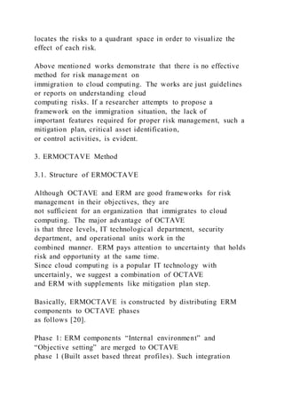 locates the risks to a quadrant space in order to visualize the
effect of each risk.
Above mentioned works demonstrate that there is no effective
method for risk management on
immigration to cloud computing. The works are just guidelines
or reports on understanding cloud
computing risks. If a researcher attempts to propose a
framework on the immigration situation, the lack of
important features required for proper risk management, such a
mitigation plan, critical asset identification,
or control activities, is evident.
3. ERMOCTAVE Method
3.1. Structure of ERMOCTAVE
Although OCTAVE and ERM are good frameworks for risk
management in their objectives, they are
not sufficient for an organization that immigrates to cloud
computing. The major advantage of OCTAVE
is that three levels, IT technological department, security
department, and operational units work in the
combined manner. ERM pays attention to uncertainty that holds
risk and opportunity at the same time.
Since cloud computing is a popular IT technology with
uncertainly, we suggest a combination of OCTAVE
and ERM with supplements like mitigation plan step.
Basically, ERMOCTAVE is constructed by distributing ERM
components to OCTAVE phases
as follows [20].
Phase 1: ERM components “Internal environment” and
“Objective setting” are merged to OCTAVE
phase 1 (Built asset based threat profiles). Such integration
 