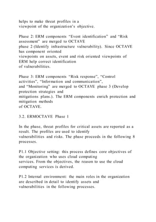 helps to make threat profiles in a
viewpoint of the organization’s objective.
Phase 2: ERM components “Event identification” and “Risk
assessment” are merged to OCTAVE
phase 2 (Identify infrastructure vulnerability). Since OCTAVE
has component oriented
viewpoints on assets, event and risk oriented viewpoints of
ERM help correct identification
of vulnerabilities.
Phase 3: ERM components “Risk response”, “Control
activities”, “Information and communication”,
and “Monitoring” are merged to OCTAVE phase 3 (Develop
protection strategies and
mitigations plans.). The ERM components enrich protection and
mitigation methods
of OCTAVE.
3.2. ERMOCTAVE Phase 1
In the phase, threat profiles for critical assets are reported as a
result. The profiles are used to identify
vulnerabilities and risks. The phase proceeds in the following 8
processes.
P1.1 Objective setting: this process defines core objectives of
the organization who uses cloud computing
services. From the objectives, the reason to use the cloud
computing services is derived.
P1.2 Internal environment: the main roles in the organization
are described in detail to identify assets and
vulnerabilities in the following processes.
 
