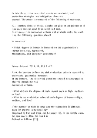 In this phase, risks on critical assets are evaluated, and
protection strategies and mitigation plans are
created. The phase is composed of the following 6 processes.
P3.1 Identify risks to critical assets: the goal of the process is to
link each critical asset to an identified risk.
P3.2 Create risk evaluation criteria and evaluate risks: for each
risk, the following question should
be answered.
• Which degree of impact is imposed on the organizatio n’s
impact area, e.g., reputation,
productivity, and customer confidence?
Future Internet 2019, 11, 195 7 of 21
Also, the process defines the risk evaluation criteria required to
understand qualitative measures
of the impacts. The following questions should be answered in
order to design the risk
evaluation criteria.
• What defines the degree of each impact such as high, medium,
or low?
• What is the evaluation value of each degree of impact—high,
medium, and low?
If the number of risks is large and the evaluation is difficult,
even for experts, a methodology
proposed by Fan and Chen can be used [19]. In the simple case,
the risk score, RSk, for risk k is
defined as follows [21].
 