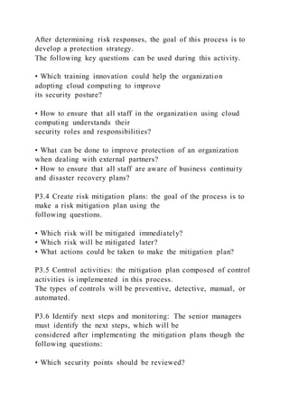 After determining risk responses, the goal of this process is to
develop a protection strategy.
The following key questions can be used during this activity.
• Which training innovation could help the organization
adopting cloud computing to improve
its security posture?
• How to ensure that all staff in the organization using cloud
computing understands their
security roles and responsibilities?
• What can be done to improve protection of an organization
when dealing with external partners?
• How to ensure that all staff are aware of business continuity
and disaster recovery plans?
P3.4 Create risk mitigation plans: the goal of the process is to
make a risk mitigation plan using the
following questions.
• Which risk will be mitigated immediately?
• Which risk will be mitigated later?
• What actions could be taken to make the mitigation plan?
P3.5 Control activities: the mitigation plan composed of control
activities is implemented in this process.
The types of controls will be preventive, detective, manual, or
automated.
P3.6 Identify next steps and monitoring: The senior managers
must identify the next steps, which will be
considered after implementing the mitigation plans though the
following questions:
• Which security points should be reviewed?
 