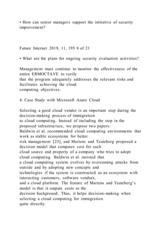 • How can senior managers support the initiative of security
improvement?
Future Internet 2019, 11, 195 8 of 21
• What are the plans for ongoing security evaluation activities?
Management must continue to monitor the effectiveness of the
entire ERMOCTAVE to verify
that the program adequately addresses the relevant risks and
facilitates achieving the cloud
computing objectives.
4. Case Study with Microsoft Azure Cloud
Selecting a good cloud vendor is an important step during the
decision-making process of immigration
to cloud computing. Instead of including the step in the
proposed infrastructure, we propose two papers:
Baldwin et al. recommended cloud computing environments that
work as stable ecosystems for better
risk management [23], and Martens and Teuteberg proposed a
decision model that computes cost for each
cloud source and property of a company who tries to adopt
cloud computing. Baldwin et al. insisted that
a cloud computing system evolves by overcoming attacks from
outside and by adopting new concepts and
technologies if the system is constructed as an ecosystem with
interacting customers, software vendors,
and a cloud platform. The feature of Martens and Teuteberg’s
model is that it outputs costs as the
decision background. Thus, it helps decision-making when
selecting a cloud computing for immigration
quite directly.
 