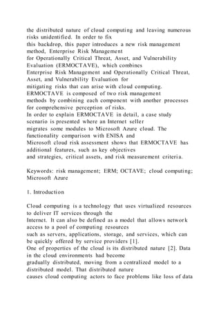 the distributed nature of cloud computing and leaving numerous
risks unidentified. In order to fix
this backdrop, this paper introduces a new risk management
method, Enterprise Risk Management
for Operationally Critical Threat, Asset, and Vulnerability
Evaluation (ERMOCTAVE), which combines
Enterprise Risk Management and Operationally Critical Threat,
Asset, and Vulnerability Evaluation for
mitigating risks that can arise with cloud computing.
ERMOCTAVE is composed of two risk management
methods by combining each component with another processes
for comprehensive perception of risks.
In order to explain ERMOCTAVE in detail, a case study
scenario is presented where an Internet seller
migrates some modules to Microsoft Azure cloud. The
functionality comparison with ENISA and
Microsoft cloud risk assessment shows that ERMOCTAVE has
additional features, such as key objectives
and strategies, critical assets, and risk measurement criteri a.
Keywords: risk management; ERM; OCTAVE; cloud computing;
Microsoft Azure
1. Introduction
Cloud computing is a technology that uses virtualized resources
to deliver IT services through the
Internet. It can also be defined as a model that allows networ k
access to a pool of computing resources
such as servers, applications, storage, and services, which can
be quickly offered by service providers [1].
One of properties of the cloud is its distributed nature [2]. Data
in the cloud environments had become
gradually distributed, moving from a centralized model to a
distributed model. That distributed nature
causes cloud computing actors to face problems like loss of data
 