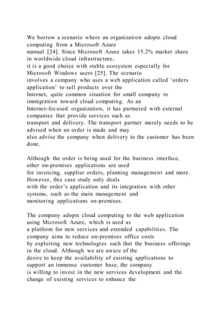 We borrow a scenario where an organization adopts cloud
computing from a Microsoft Azure
manual [24]. Since Microsoft Azure takes 15.2% market share
in worldwide cloud infrastructure,
it is a good choice with stable ecosystem especially for
Microsoft Windows users [25]. The scenario
involves a company who uses a web application called ’orders
application’ to sell products over the
Internet, quite common situation for small company to
immigration toward cloud computing. As an
Internet-focused organization, it has partnered with external
companies that provide services such as
transport and delivery. The transport partner merely needs to be
advised when an order is made and may
also advise the company when delivery to the customer has been
done.
Although the order is being used for the business interface,
other on-premises applications are used
for invoicing, supplier orders, planning management and more.
However, this case study only deals
with the order’s application and its integration with other
systems, such as the main management and
monitoring applications on-premises.
The company adopts cloud computing to the web application
using Microsoft Azure, which is used as
a platform for new services and extended capabilities. The
company aims to reduce on-premises office costs
by exploiting new technologies such that the business offerings
in the cloud. Although we are aware of the
desire to keep the availability of existing applications to
support an immense customer base, the company
is willing to invest in the new services development and the
change of existing services to enhance the
 