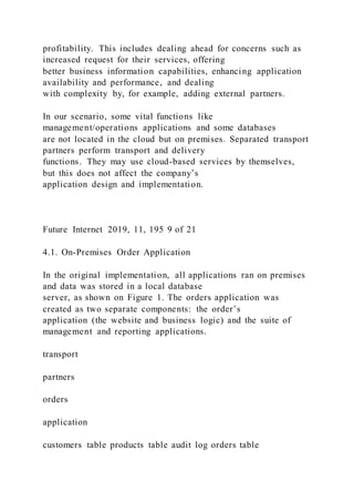 profitability. This includes dealing ahead for concerns such as
increased request for their services, offering
better business information capabilities, enhancing application
availability and performance, and dealing
with complexity by, for example, adding external partners.
In our scenario, some vital functions like
management/operations applications and some databases
are not located in the cloud but on premises. Separated transport
partners perform transport and delivery
functions. They may use cloud-based services by themselves,
but this does not affect the company’s
application design and implementation.
Future Internet 2019, 11, 195 9 of 21
4.1. On-Premises Order Application
In the original implementation, all applications ran on premises
and data was stored in a local database
server, as shown on Figure 1. The orders application was
created as two separate components: the order’s
application (the website and business logic) and the suite of
management and reporting applications.
transport
partners
orders
application
customers table products table audit log orders table
 