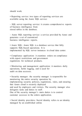 should work.
• Reporting service: two types of reporting services are
available using the Azure SQL service:
– SQL server reporting service: it creates comprehensive reports
of business intelligence from
stored tables in the database.
– Azure SQL reporting service: a service provided by Azure and
generates a set of customized
business intelligence reports.
• Azure SQL: Azure SQL is a database service that fully
supports SQL-based operations. It is
implemented by SQL server instances in cloud data center.
• Compliance application: it examines orders on compliance
with export restrictions and government
regulations for technical products.
• Monitoring and management application: it monitors daily
operations, holds logging, and is used for
audit on data accesses.
• Security manager: the security manager is responsible for
monitoring the entire security operation by
implementing security policies, regulations, rules, and ensuring
that Azure cloud is securely deployed
and used by employers and visitors. The security manager also
delegates tasks and duties to staff.
One of the security manager’s main duties is to control
customer accesses to the orders application.
• Social identity providers: Social identity refers to an identity
managed by an established online
 