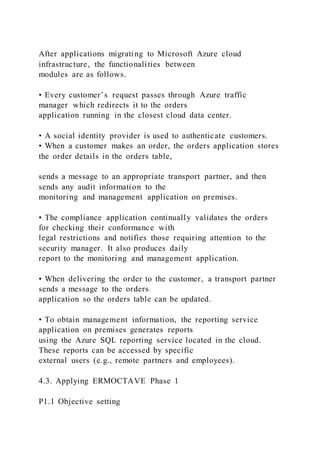 After applications migrating to Microsoft Azure cloud
infrastructure, the functionalities between
modules are as follows.
• Every customer’s request passes through Azure traffic
manager which redirects it to the orders
application running in the closest cloud data center.
• A social identity provider is used to authenticate customers.
• When a customer makes an order, the orders application stores
the order details in the orders table,
sends a message to an appropriate transport partner, and then
sends any audit information to the
monitoring and management application on premises.
• The compliance application continually validates the orders
for checking their conformance with
legal restrictions and notifies those requiring attention to the
security manager. It also produces daily
report to the monitoring and management application.
• When delivering the order to the customer, a transport partner
sends a message to the orders
application so the orders table can be updated.
• To obtain management information, the reporting service
application on premises generates reports
using the Azure SQL reporting service located in the cloud.
These reports can be accessed by specific
external users (e.g., remote partners and employees).
4.3. Applying ERMOCTAVE Phase 1
P1.1 Objective setting
 