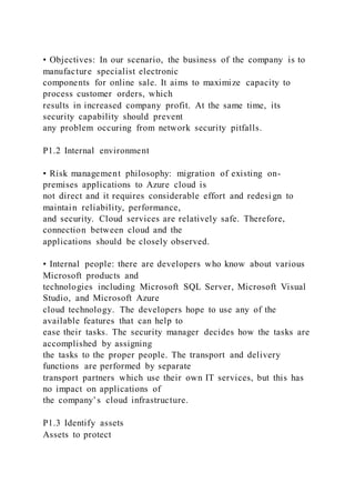 • Objectives: In our scenario, the business of the company is to
manufacture specialist electronic
components for online sale. It aims to maximize capacity to
process customer orders, which
results in increased company profit. At the same time, its
security capability should prevent
any problem occuring from network security pitfalls.
P1.2 Internal environment
• Risk management philosophy: migration of existing on-
premises applications to Azure cloud is
not direct and it requires considerable effort and redesi gn to
maintain reliability, performance,
and security. Cloud services are relatively safe. Therefore,
connection between cloud and the
applications should be closely observed.
• Internal people: there are developers who know about various
Microsoft products and
technologies including Microsoft SQL Server, Microsoft Visual
Studio, and Microsoft Azure
cloud technology. The developers hope to use any of the
available features that can help to
ease their tasks. The security manager decides how the tasks are
accomplished by assigning
the tasks to the proper people. The transport and delivery
functions are performed by separate
transport partners which use their own IT services, but this has
no impact on applications of
the company’s cloud infrastructure.
P1.3 Identify assets
Assets to protect
 