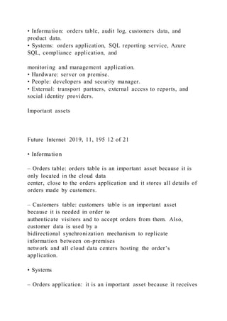• Information: orders table, audit log, customers data, and
product data.
• Systems: orders application, SQL reporting service, Azure
SQL, compliance application, and
monitoring and management application.
• Hardware: server on premise.
• People: developers and security manager.
• External: transport partners, external access to reports, and
social identity providers.
Important assets
Future Internet 2019, 11, 195 12 of 21
• Information
– Orders table: orders table is an important asset because it is
only located in the cloud data
center, close to the orders application and it stores all details of
orders made by customers.
– Customers table: customers table is an important asset
because it is needed in order to
authenticate visitors and to accept orders from them. Also,
customer data is used by a
bidirectional synchronization mechanism to replicate
information between on-premises
network and all cloud data centers hosting the order’s
application.
• Systems
– Orders application: it is an important asset because it receives
 