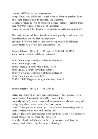control, difficulties to demonstrate
compliance, and additional legal risks as data migration from
one legal jurisdiction to another. An example
is Salesforce.com, which suffered a huge outage, locking more
than 900,000 subscribers out of important
resources needed for business transactions with customers [3].
The main cause of these incidences was poorly conducted risk
identification during risk management
process. Effective risk assess and being aware of different
vulnerabilities are the best mechanism for
Future Internet 2019, 11, 195; doi:10.3390/fi11090195
www.mdpi.com/journal/futureinternet
http://www.mdpi.com/journal/futureinternet
http://www.mdpi.com
https://orcid.org/0000-0002-5253-3488
http://dx.doi.org/10.3390/fi11090195
http://www.mdpi.com/journal/futureinternet
https://www.mdpi.com/1999-
5903/11/9/195?type=check_update&version=2
Future Internet 2019, 11, 195 2 of 21
incidence prevention in cloud computing. Thus, a novel risk
management framework is highly required to
properly identify those risks and to provide an ultimate way of
mitigating their occurrence. Our motivation
comes from potential security risks of cloud computing due to
their distributed nature and mainly the
lack of dedicated risk management method. Many risk managers
admit struggling to grasp the basics of
how the cloud is deployed in their businesses, and how to
manage risks linked to this new technology.
 