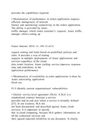 provides the capabilities required.
• Maximization of performance in orders application requires
efficient management of network
latency and maximizing connectivity to the orders application.
The ability is provided by Azure
traffic manager which routes customer’s requests. Azure traffic
manager allows setting up
Future Internet 2019, 11, 195 13 of 21
request routing and loads based on predefined policies and
rules. It provides a way of routing
requests to multiple deployments of Azure applications and
services regardless of the cloud
data center location. Azure caching service improves response
time and contributes to the
application performance.
• Maximization of availability in order applications is done by
Azure autoscaling application
block too.
P1.5 Identify current organizational vulnerabilities
• Unclear service-level agreement (SLA): A SLA is a
standardized contract between a service
provider and an end user where a service is formally defined
[27]. In our scenario, SLA has
not been documented and described against Azure cloud
services. It is important to specify
that in cloud computing, because SLA gathers information on
all the contracted services and
their agreed expected reliability in one document. It clearly
 