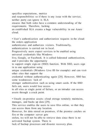 specifies expectations, metrics
and responsibilities so if there is any issue with the service,
neither party can ignore it. SLA
ensures that both sides have a common understanding of the
requirements. Therefore, lacking
an established SLA creates a huge vulnerability in our Azure
cloud.
• User’s authentication and authorization requests in the cloud:
the orders application
authenticates and authorizes visitors. Traditionally,
authentication is carried out in local.
Progressively users expect services to be enabled using
universal credentials like Windows
live, Google, or Facebook. It is called federated authentication,
and it provides the opportunity
to support single sign-on (SSO) function. With SSO, users sign
in to one application using
unique credentials (Windows Live ID for example) and can visit
other sites that support the
credential without authenticating again [28]. However, SSO has
some weaknesses: lack of
stronger authentication such as using smart cards. If the SSO
fails out, users would lose access
to all sites as single point of failure, or an intruder can access
assets through a crack point.
• Unsafe on-premise assets: cloud storage remotely maintains,
manages, and backs up data [29].
This service enables the users to save files online, so that they
can access them from any location.
However, for data stored on premises, if the premise catches on
fire or the computer server gets
stolen, we will not be able to retrieve data since there is no
activated backup system. There is
lack of backup processes and disaster recovery plan.
 