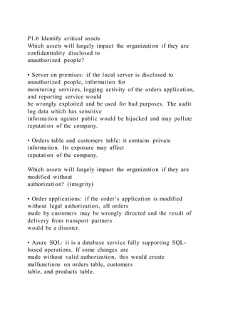 P1.6 Identify critical assets
Which assets will largely impact the organization if they are
confidentiality disclosed to
unauthorized people?
• Server on premises: if the local server is disclosed to
unauthorized people, information for
monitoring services, logging activity of the orders application,
and reporting service would
be wrongly exploited and be used for bad purposes. The audit
log data which has sensitive
information against public would be hijacked and may pollute
reputation of the company.
• Orders table and customers table: it contains private
information. Its exposure may affect
reputation of the company.
Which assets will largely impact the organization if they are
modified without
authorization? (integrity)
• Order applications: if the order’s application is modified
without legal authorization, all orders
made by customers may be wrongly directed and the result of
delivery from transport partners
would be a disaster.
• Azure SQL: it is a database service fully supporting SQL-
based operations. If some changes are
made without valid authorization, this would create
malfunctions on orders table, customers
table, and products table.
 
