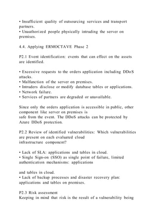 • Insufficient quality of outsourcing services and transport
partners.
• Unauthorized people physically intruding the server on
premises.
4.4. Applying ERMOCTAVE Phase 2
P2.1 Event identification: events that can effect on the assets
are identified.
• Excessive requests to the orders application including DDoS
attacks.
• Malfunction of the server on premises.
• Intruders disclose or modify database tables or applications.
• Network failure.
• Services of partners are degraded or unavailable.
Since only the orders application is accessible in public, other
component like server on premises is
safe from the event. The DDoS attacks can be protected by
Azure DDoS protection.
P2.2 Review of identified vulnerabilities: Which vulnerabilities
are present on each evaluated cloud
infrastructure component?
• Lack of SLA: applications and tables in cloud.
• Single Sign-on (SSO) as single point of failure, limited
authentication mechanisms: applications
and tables in cloud.
• Lack of backup processes and disaster recovery plan:
applications and tables on premises.
P2.3 Risk assessment
Keeping in mind that risk is the result of a vulnerability being
 
