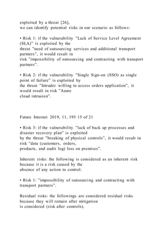 exploited by a threat [26],
we can identify potential risks in our scenario as follows:
• Risk 1: if the vulnerability ”Lack of Service Level Agreement
(SLA)” is exploited by the
threat ”need of outsourcing services and additional transport
partners”, it would result in
risk ”impossibility of outsourcing and contracting with transport
partners”.
• Risk 2: if the vulnerability ”Single Sign-on (SSO) as single
point of failure” is exploited by
the threat ”Intruder willing to access orders application”, it
would result in risk ”Azure
cloud intrusion”.
Future Internet 2019, 11, 195 15 of 21
• Risk 3: if the vulnerability ”lack of back up processes and
disaster recovery plan” is exploited
by the threat ”breaking of physical controls”, it would result in
risk ”data (customers, orders,
products, and audit log) loss on premises”.
Inherent risks: the following is considered as an inherent risk
because it is a risk caused by the
absence of any action to control.
• Risk 1: ”impossibility of outsourcing and contracting with
transport partners”.
Residual risks: the followings are considered residual risks
because they will remain after mitigation
is considered (risk after controls).
 