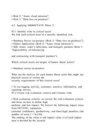 • Risk 2: “Azure cloud intrusion”.
• Risk 3: “Data loss on premises”.
4.5. Applying ERMOCTAVE Phase 3
P3.1 Identify risks to critical assets
We link each critical asset to a specific identified risk.
• Database Server on-premise (Risk 3: “Data loss on-premises”).
• Orders Application (Risk 2: “Azure cloud intrusion”).
• SQL Azure, order’s table/data, and transport partners (Risk 1:
“Impossibility of outsourcing
and contracting with transport partners”).
Which critical assets are targets of human threat actors?
• Database server on-premise.
What are the motives for each human threat actor that might use
physical access to violate the
security requirements of this critical asset?
• To see logging activity, customers sensitive information, and
reporting service.
P3.2 Create risk evaluation criteria and evaluate risks
• Risk evaluation criteria: we review the risk evaluation criteria
and focus on how to define high,
medium, and low impact. We borrow the following impact areas
from OCTAVE; reputation,
customer confidence, productivity, and fines/legal penalties (the
number of areas I = 4) [30].
The ranking of the value ri and impact value vi of each impact
area is decided by the security
 